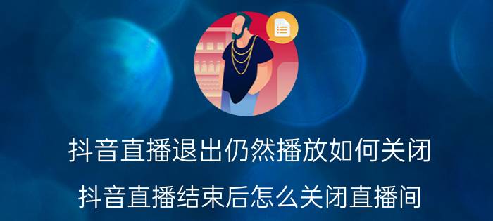 抖音直播退出仍然播放如何关闭 抖音直播结束后怎么关闭直播间？